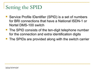 Release 16/07/2009Jetking Infotrain Ltd.
Setting the SPID
 Service Profile IDentifier (SPID) is a set of numbers
for BRI connections that have a National ISDN-1 or
Nortel DMS-100 switch
 The SPID consists of the ten-digit telephone number
for the connection and extra identification digits
 The SPIDs are provided along with the switch carrier
 