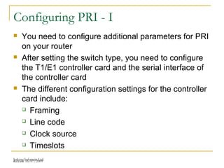 Release 16/07/2009Jetking Infotrain Ltd.
Configuring PRI - I
 You need to configure additional parameters for PRI
on your router
 After setting the switch type, you need to configure
the T1/E1 controller card and the serial interface of
the controller card
 The different configuration settings for the controller
card include:
 Framing
 Line code
 Clock source
 Timeslots
 