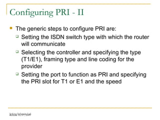 Release 16/07/2009Jetking Infotrain Ltd.
Configuring PRI - II
 The generic steps to configure PRI are:
 Setting the ISDN switch type with which the router
will communicate
 Selecting the controller and specifying the type
(T1/E1), framing type and line coding for the
provider
 Setting the port to function as PRI and specifying
the PRI slot for T1 or E1 and the speed
 