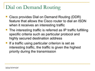 Release 16/07/2009Jetking Infotrain Ltd.
Dial on Demand Routing
 Cisco provides Dial on Demand Routing (DDR)
feature that allows the Cisco router to dial an ISDN
when it receives an interesting traffic
 The interesting traffic is referred as IP traffic fulfilling
specific criteria such as particular protocol and
highly secured destination address
 If a traffic using particular criterion is set as
interesting traffic, the traffic is given the highest
priority during the transmission
 