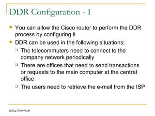Release 16/07/2009Jetking Infotrain Ltd.
DDR Configuration - I
 You can allow the Cisco router to perform the DDR
process by configuring it
 DDR can be used in the following situations:
 The telecommuters need to connect to the
company network periodically
 There are offices that need to send transactions
or requests to the main computer at the central
office
 The users need to retrieve the e-mail from the ISP
 