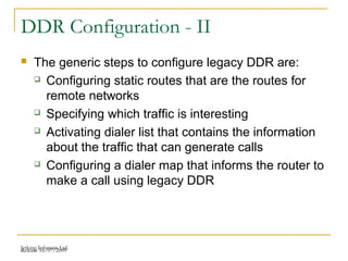 Release 16/07/2009Jetking Infotrain Ltd.
DDR Configuration - II
 The generic steps to configure legacy DDR are:
 Configuring static routes that are the routes for
remote networks
 Specifying which traffic is interesting
 Activating dialer list that contains the information
about the traffic that can generate calls
 Configuring a dialer map that informs the router to
make a call using legacy DDR
 