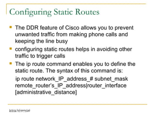 Release 16/07/2009Jetking Infotrain Ltd.
Configuring Static Routes
 The DDR feature of Cisco allows you to prevent
unwanted traffic from making phone calls and
keeping the line busy
 configuring static routes helps in avoiding other
traffic to trigger calls
 The ip route command enables you to define the
static route. The syntax of this command is:
ip route network_IP_address_# subnet_mask
remote_router’s_IP_address|router_interface
[administrative_distance]
 