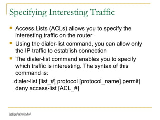 Release 16/07/2009Jetking Infotrain Ltd.
Specifying Interesting Traffic
 Access Lists (ACLs) allows you to specify the
interesting traffic on the router
 Using the dialer-list command, you can allow only
the IP traffic to establish connection
 The dialer-list command enables you to specify
which traffic is interesting. The syntax of this
command is:
dialer-list [list_#] protocol [protocol_name] permit|
deny access-list [ACL_#]
 