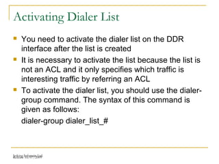 Release 16/07/2009Jetking Infotrain Ltd.
Activating Dialer List
 You need to activate the dialer list on the DDR
interface after the list is created
 It is necessary to activate the list because the list is
not an ACL and it only specifies which traffic is
interesting traffic by referring an ACL
 To activate the dialer list, you should use the dialer-
group command. The syntax of this command is
given as follows:
dialer-group dialer_list_#
 