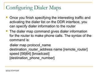Release 16/07/2009Jetking Infotrain Ltd.
Configuring Dialer Maps
 Once you finish specifying the interesting traffic and
activating the dialer list on the DDR interface, you
can specify dialer information to the router
 The dialer map command gives dialer information
for the router to make phone calls. The syntax of the
command is:
dialer map protocol_name
destination_router_address name [remote_router]
speed [56|64] [broadcast]
[destination_phone_number]
 