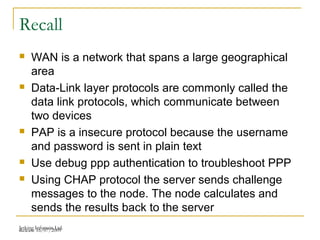 Release 16/07/2009Jetking Infotrain Ltd.
Recall
 WAN is a network that spans a large geographical
area
 Data-Link layer protocols are commonly called the
data link protocols, which communicate between
two devices
 PAP is a insecure protocol because the username
and password is sent in plain text
 Use debug ppp authentication to troubleshoot PPP
 Using CHAP protocol the server sends challenge
messages to the node. The node calculates and
sends the results back to the server
 