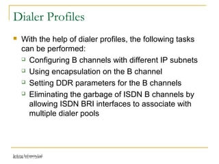 Release 16/07/2009Jetking Infotrain Ltd.
Dialer Profiles
 With the help of dialer profiles, the following tasks
can be performed:
 Configuring B channels with different IP subnets
 Using encapsulation on the B channel
 Setting DDR parameters for the B channels
 Eliminating the garbage of ISDN B channels by
allowing ISDN BRI interfaces to associate with
multiple dialer pools
 