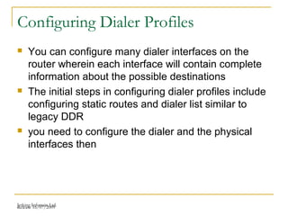 Release 16/07/2009Jetking Infotrain Ltd.
Configuring Dialer Profiles
 You can configure many dialer interfaces on the
router wherein each interface will contain complete
information about the possible destinations
 The initial steps in configuring dialer profiles include
configuring static routes and dialer list similar to
legacy DDR
 you need to configure the dialer and the physical
interfaces then
 