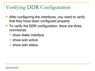 Release 16/07/2009Jetking Infotrain Ltd.
Verifying DDR Configuration
 After configuring the interfaces, you need to verify
that they have been configured properly
 To verify the DDR configuration, there are three
commands:
 show dialer interface
 show isdn active
 show isdn status
 