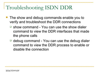 Release 16/07/2009Jetking Infotrain Ltd.
Troubleshooting ISDN DDR
 The show and debug commands enable you to
verify and troubleshoot the DDR connections
 show command - You can use the show dialer
command to view the DDR interfaces that made
the phone calls
 debug command - You can use the debug dialer
command to view the DDR process to enable or
disable the connection
 