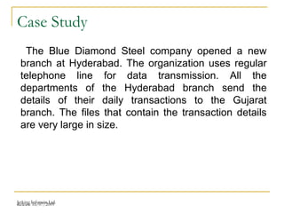 Release 16/07/2009Jetking Infotrain Ltd.
Case Study
The Blue Diamond Steel company opened a new
branch at Hyderabad. The organization uses regular
telephone line for data transmission. All the
departments of the Hyderabad branch send the
details of their daily transactions to the Gujarat
branch. The files that contain the transaction details
are very large in size.
 