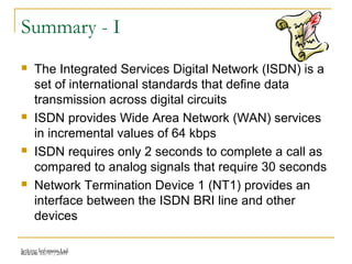 Release 16/07/2009Jetking Infotrain Ltd.
Summary - I
 The Integrated Services Digital Network (ISDN) is a
set of international standards that define data
transmission across digital circuits
 ISDN provides Wide Area Network (WAN) services
in incremental values of 64 kbps
 ISDN requires only 2 seconds to complete a call as
compared to analog signals that require 30 seconds
 Network Termination Device 1 (NT1) provides an
interface between the ISDN BRI line and other
devices
 