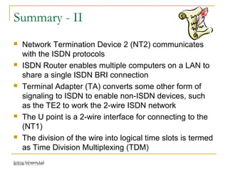 Release 16/07/2009Jetking Infotrain Ltd.
Summary - II
 Network Termination Device 2 (NT2) communicates
with the ISDN protocols
 ISDN Router enables multiple computers on a LAN to
share a single ISDN BRI connection
 Terminal Adapter (TA) converts some other form of
signaling to ISDN to enable non-ISDN devices, such
as the TE2 to work the 2-wire ISDN network
 The U point is a 2-wire interface for connecting to the
(NT1)
 The division of the wire into logical time slots is termed
as Time Division Multiplexing (TDM)
 