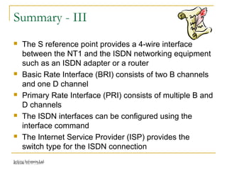 Release 16/07/2009Jetking Infotrain Ltd.
Summary - III
 The S reference point provides a 4-wire interface
between the NT1 and the ISDN networking equipment
such as an ISDN adapter or a router
 Basic Rate Interface (BRI) consists of two B channels
and one D channel
 Primary Rate Interface (PRI) consists of multiple B and
D channels
 The ISDN interfaces can be configured using the
interface command
 The Internet Service Provider (ISP) provides the
switch type for the ISDN connection
 