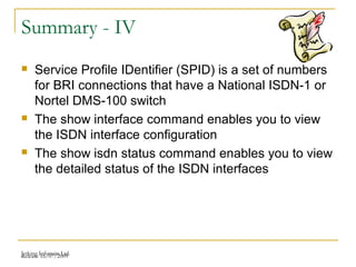 Release 16/07/2009Jetking Infotrain Ltd.
Summary - IV
 Service Profile IDentifier (SPID) is a set of numbers
for BRI connections that have a National ISDN-1 or
Nortel DMS-100 switch
 The show interface command enables you to view
the ISDN interface configuration
 The show isdn status command enables you to view
the detailed status of the ISDN interfaces
 