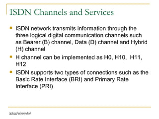 Release 16/07/2009Jetking Infotrain Ltd.
ISDN Channels and Services
 ISDN network transmits information through the
three logical digital communication channels such
as Bearer (B) channel, Data (D) channel and Hybrid
(H) channel
 H channel can be implemented as H0, H10, H11,
H12
 ISDN supports two types of connections such as the
Basic Rate Interface (BRI) and Primary Rate
Interface (PRI)
 