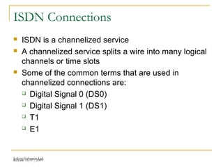Release 16/07/2009Jetking Infotrain Ltd.
ISDN Connections
 ISDN is a channelized service
 A channelized service splits a wire into many logical
channels or time slots
 Some of the common terms that are used in
channelized connections are:
 Digital Signal 0 (DS0)
 Digital Signal 1 (DS1)
 T1
 E1
 