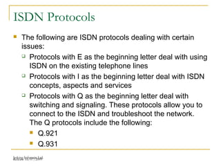 Release 16/07/2009Jetking Infotrain Ltd.
ISDN Protocols
 The following are ISDN protocols dealing with certain
issues:
 Protocols with E as the beginning letter deal with using
ISDN on the existing telephone lines
 Protocols with I as the beginning letter deal with ISDN
concepts, aspects and services
 Protocols with Q as the beginning letter deal with
switching and signaling. These protocols allow you to
connect to the ISDN and troubleshoot the network.
The Q protocols include the following:
 Q.921
 Q.931
 