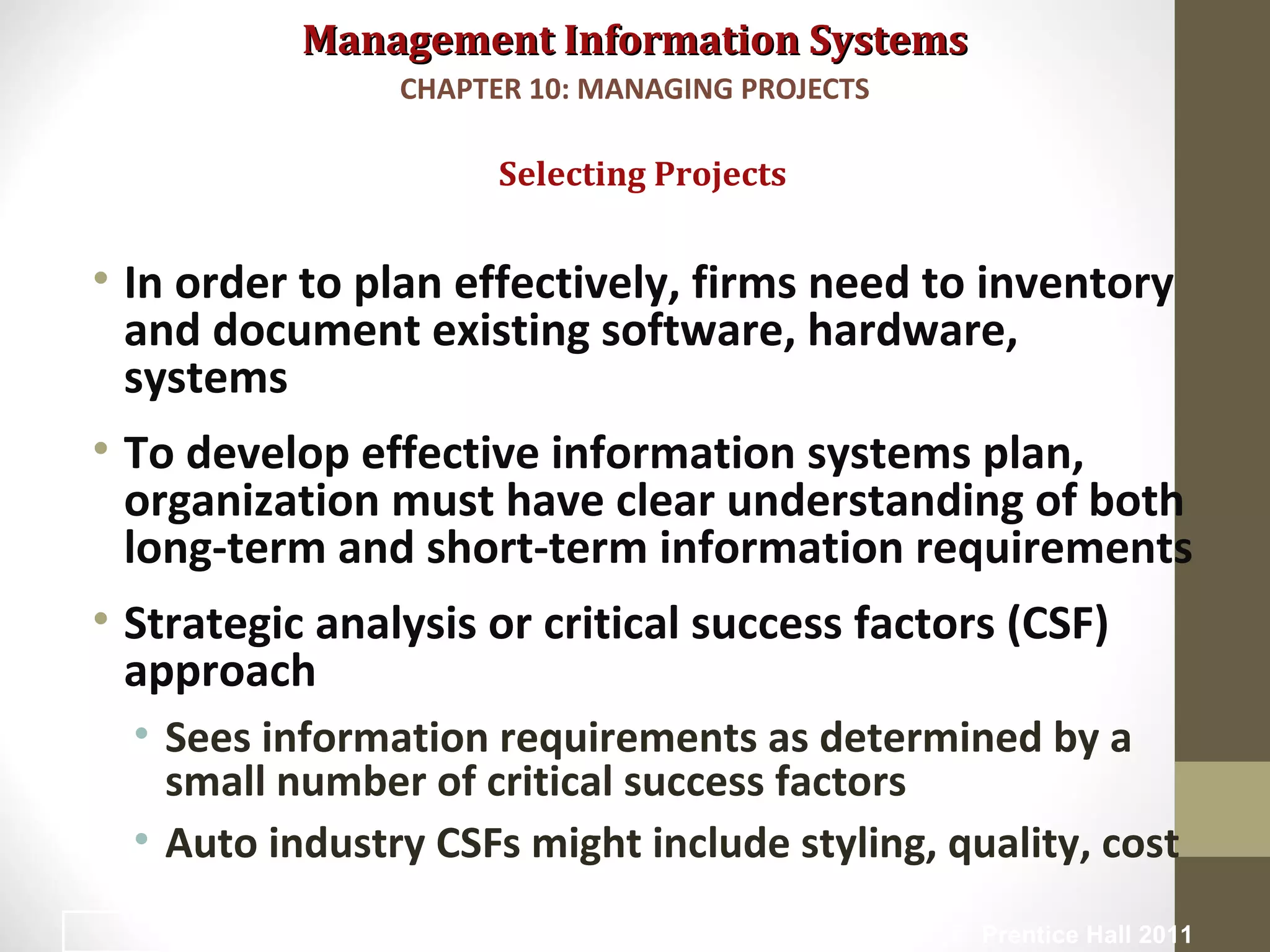 Management Information SystemsManagement Information Systems
• In order to plan effectively, firms need to inventory
and document existing software, hardware,
systems
• To develop effective information systems plan,
organization must have clear understanding of both
long-term and short-term information requirements
• Strategic analysis or critical success factors (CSF)
approach
• Sees information requirements as determined by a
small number of critical success factors
• Auto industry CSFs might include styling, quality, cost
Selecting Projects
CHAPTER 10: MANAGING PROJECTS
© Prentice Hall 201110
 