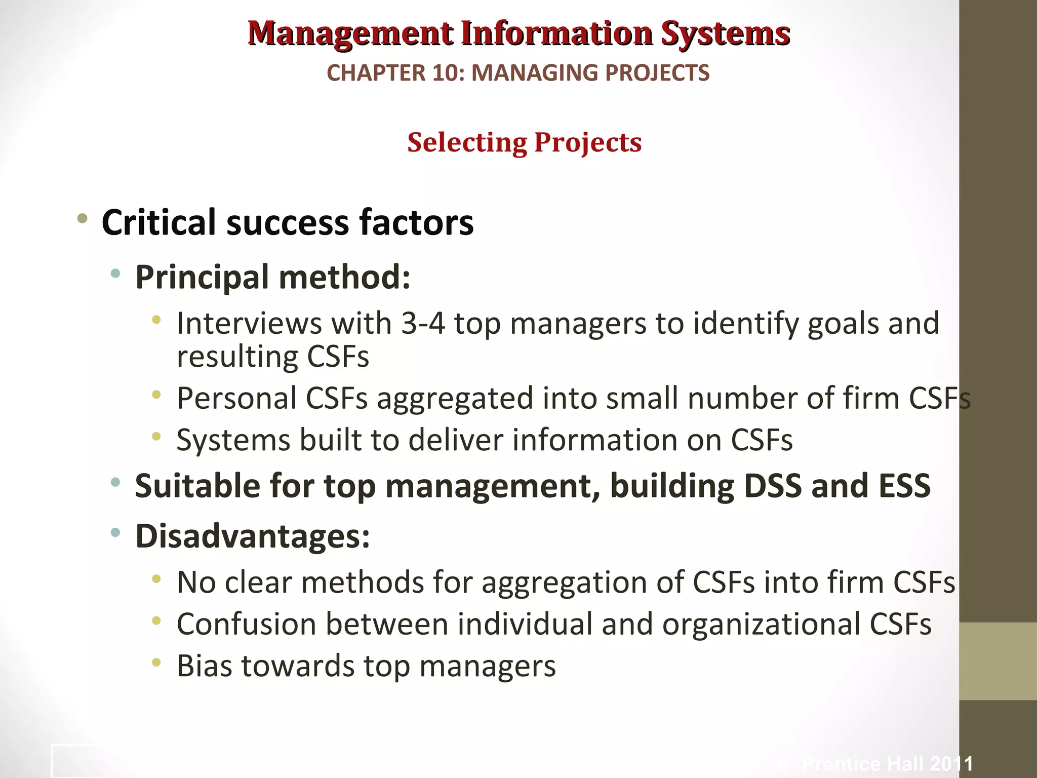 Management Information SystemsManagement Information Systems
• Critical success factors
• Principal method:
• Interviews with 3-4 top managers to identify goals and
resulting CSFs
• Personal CSFs aggregated into small number of firm CSFs
• Systems built to deliver information on CSFs
• Suitable for top management, building DSS and ESS
• Disadvantages:
• No clear methods for aggregation of CSFs into firm CSFs
• Confusion between individual and organizational CSFs
• Bias towards top managers
Selecting Projects
CHAPTER 10: MANAGING PROJECTS
© Prentice Hall 201111
 