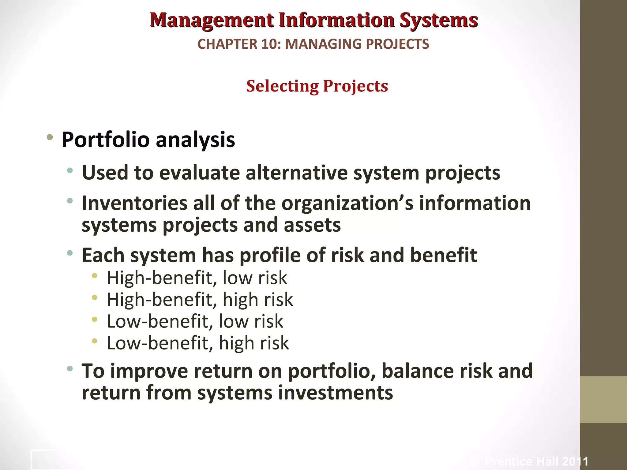 Management Information SystemsManagement Information Systems
• Portfolio analysis
• Used to evaluate alternative system projects
• Inventories all of the organization’s information
systems projects and assets
• Each system has profile of risk and benefit
• High-benefit, low risk
• High-benefit, high risk
• Low-benefit, low risk
• Low-benefit, high risk
• To improve return on portfolio, balance risk and
return from systems investments
Selecting Projects
CHAPTER 10: MANAGING PROJECTS
© Prentice Hall 201113
 