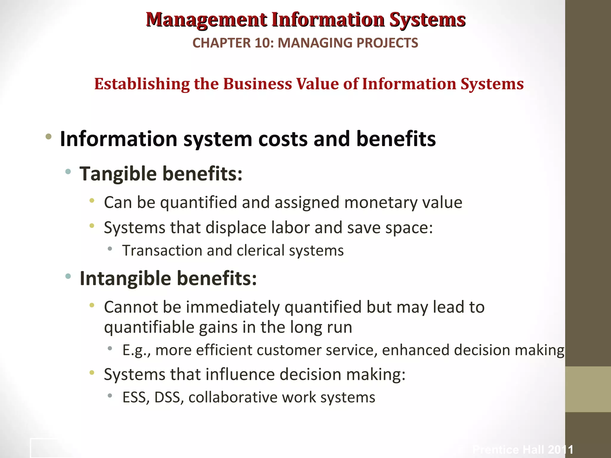 Management Information SystemsManagement Information Systems
• Information system costs and benefits
• Tangible benefits:
• Can be quantified and assigned monetary value
• Systems that displace labor and save space:
• Transaction and clerical systems
• Intangible benefits:
• Cannot be immediately quantified but may lead to
quantifiable gains in the long run
• E.g., more efficient customer service, enhanced decision making
• Systems that influence decision making:
• ESS, DSS, collaborative work systems
Establishing the Business Value of Information Systems
CHAPTER 10: MANAGING PROJECTS
© Prentice Hall 201116
 