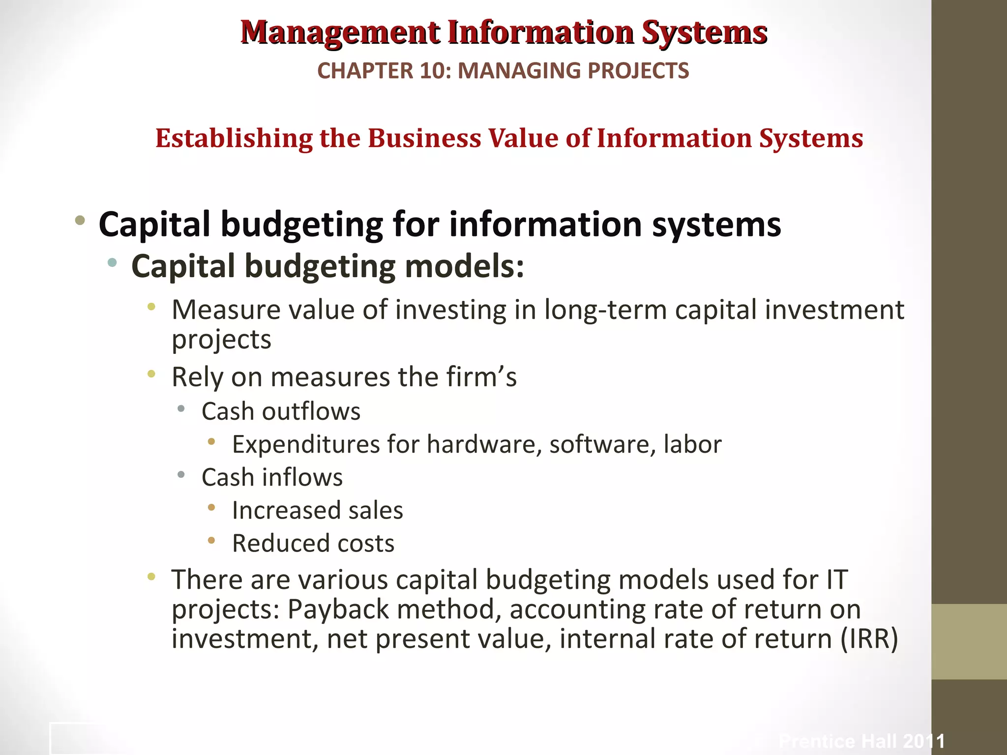 Management Information SystemsManagement Information Systems
• Capital budgeting for information systems
• Capital budgeting models:
• Measure value of investing in long-term capital investment
projects
• Rely on measures the firm’s
• Cash outflows
• Expenditures for hardware, software, labor
• Cash inflows
• Increased sales
• Reduced costs
• There are various capital budgeting models used for IT
projects: Payback method, accounting rate of return on
investment, net present value, internal rate of return (IRR)
Establishing the Business Value of Information Systems
CHAPTER 10: MANAGING PROJECTS
© Prentice Hall 201117
 