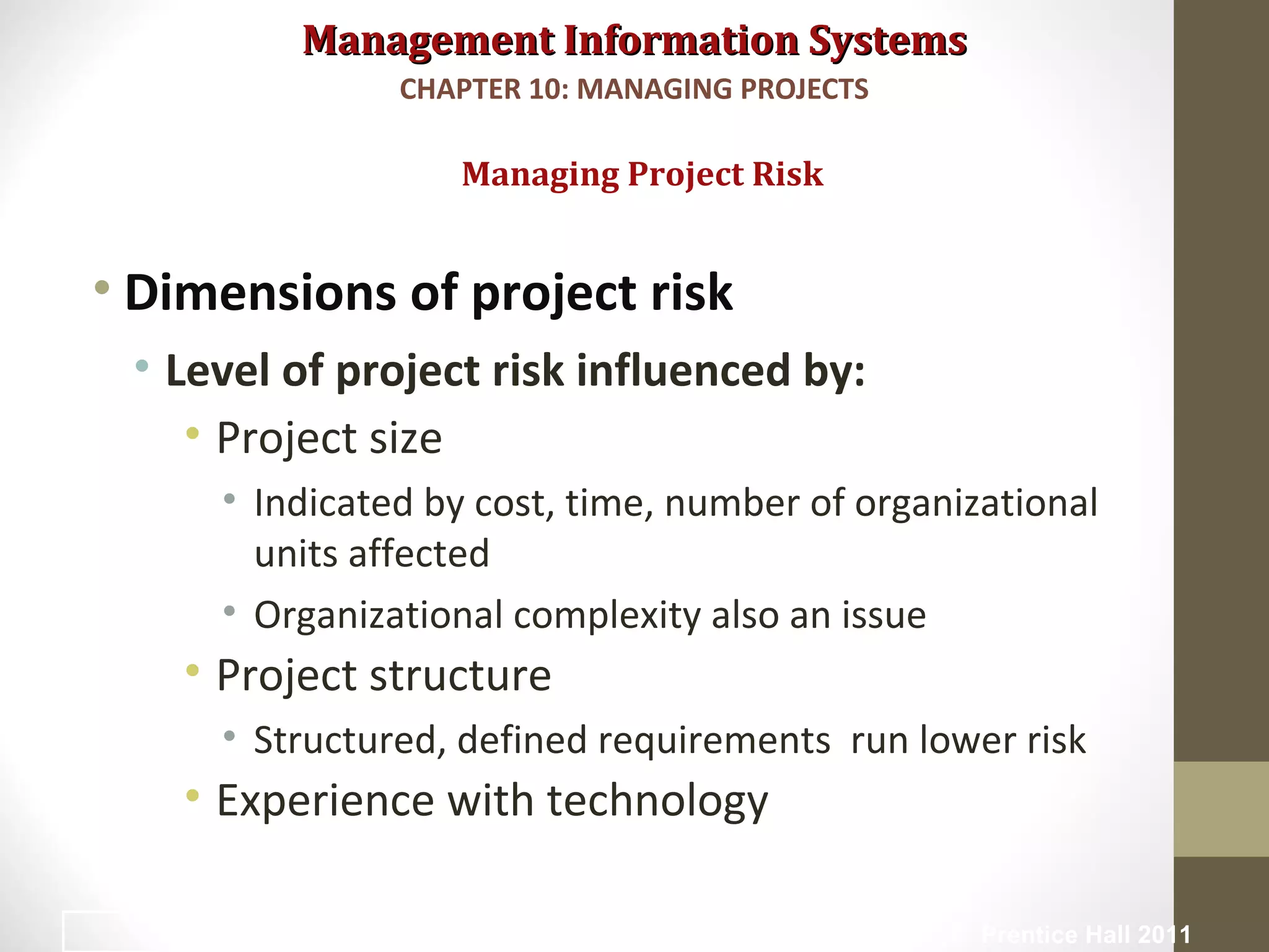 Management Information SystemsManagement Information Systems
• Dimensions of project risk
• Level of project risk influenced by:
• Project size
• Indicated by cost, time, number of organizational
units affected
• Organizational complexity also an issue
• Project structure
• Structured, defined requirements run lower risk
• Experience with technology
Managing Project Risk
CHAPTER 10: MANAGING PROJECTS
© Prentice Hall 201119
 