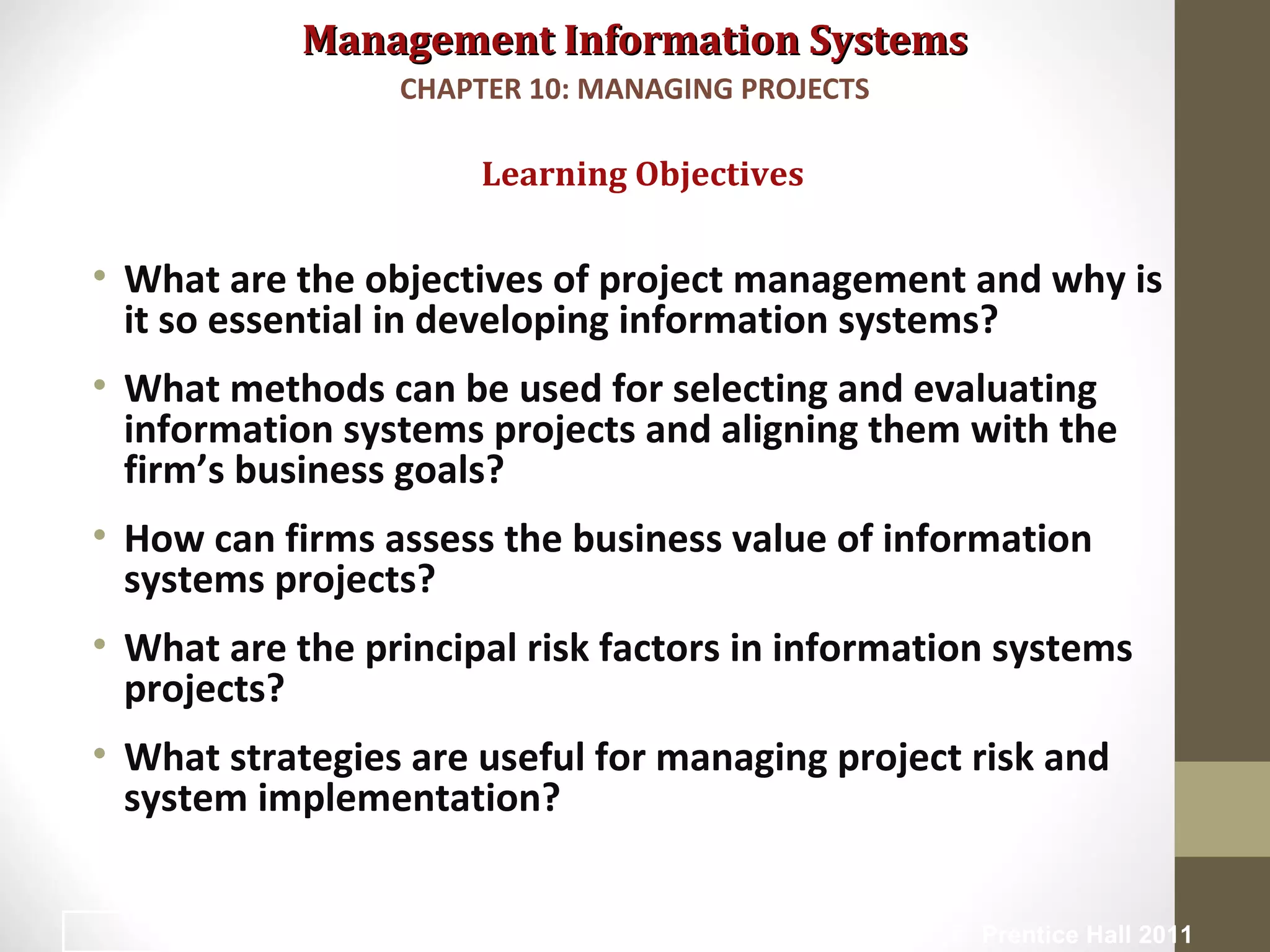 Management Information SystemsManagement Information Systems
• What are the objectives of project management and why is
it so essential in developing information systems?
• What methods can be used for selecting and evaluating
information systems projects and aligning them with the
firm’s business goals?
• How can firms assess the business value of information
systems projects?
• What are the principal risk factors in information systems
projects?
• What strategies are useful for managing project risk and
system implementation?
Learning Objectives
CHAPTER 10: MANAGING PROJECTS
© Prentice Hall 20112
 
