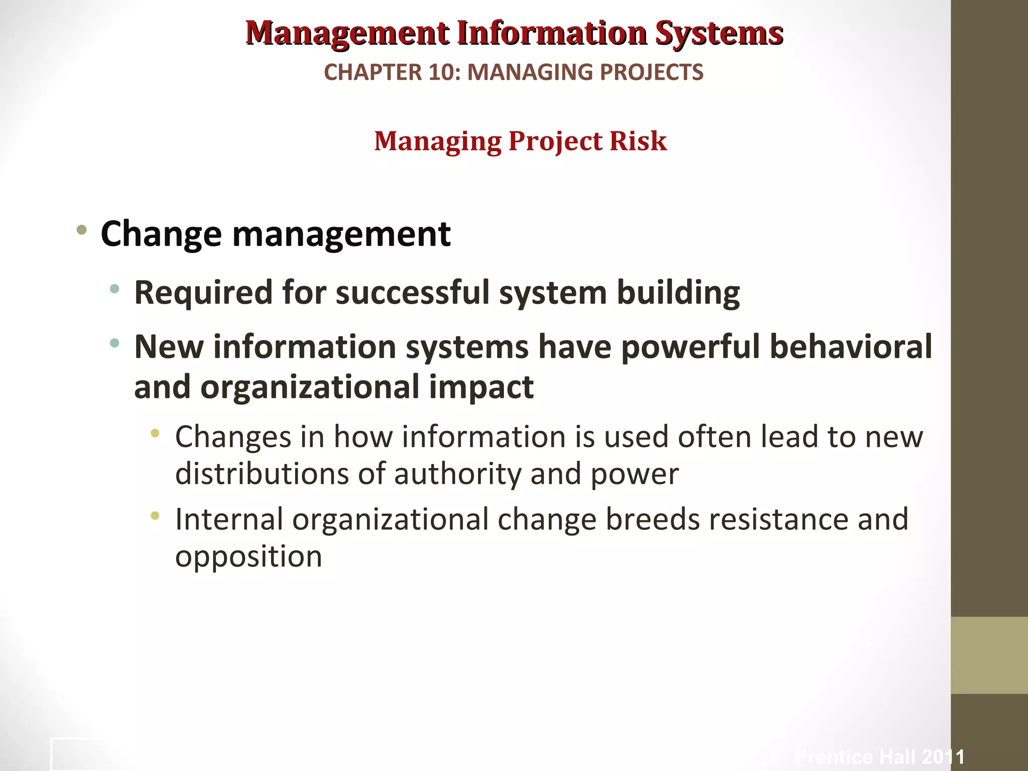 Management Information SystemsManagement Information Systems
• Change management
• Required for successful system building
• New information systems have powerful behavioral
and organizational impact
• Changes in how information is used often lead to new
distributions of authority and power
• Internal organizational change breeds resistance and
opposition
Managing Project Risk
CHAPTER 10: MANAGING PROJECTS
© Prentice Hall 201120
 