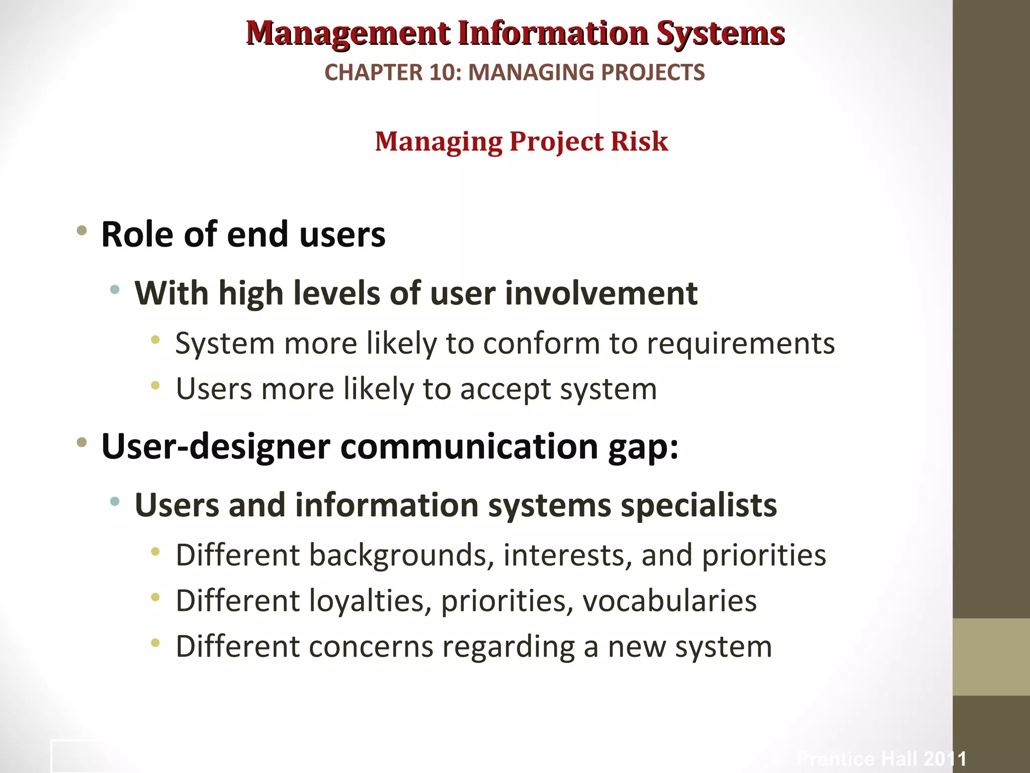 Management Information SystemsManagement Information Systems
• Role of end users
• With high levels of user involvement
• System more likely to conform to requirements
• Users more likely to accept system
• User-designer communication gap:
• Users and information systems specialists
• Different backgrounds, interests, and priorities
• Different loyalties, priorities, vocabularies
• Different concerns regarding a new system
Managing Project Risk
CHAPTER 10: MANAGING PROJECTS
© Prentice Hall 201122
 