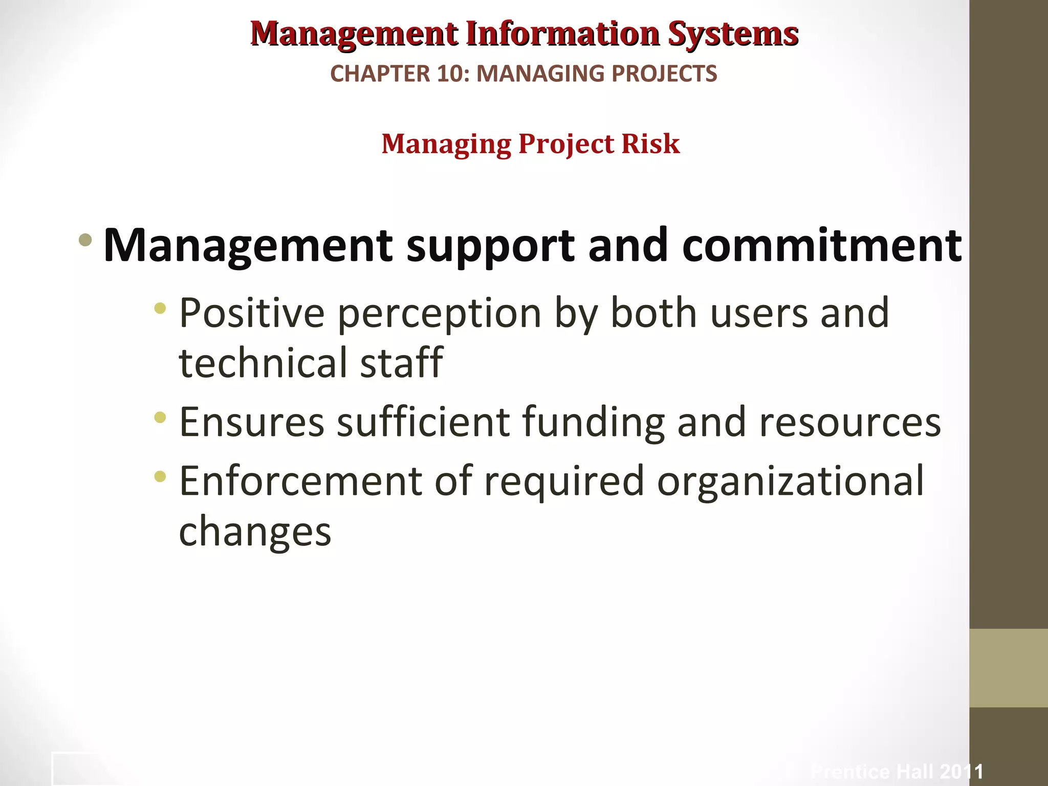 Management Information SystemsManagement Information Systems
•Management support and commitment
• Positive perception by both users and
technical staff
• Ensures sufficient funding and resources
• Enforcement of required organizational
changes
Managing Project Risk
CHAPTER 10: MANAGING PROJECTS
© Prentice Hall 201123
 