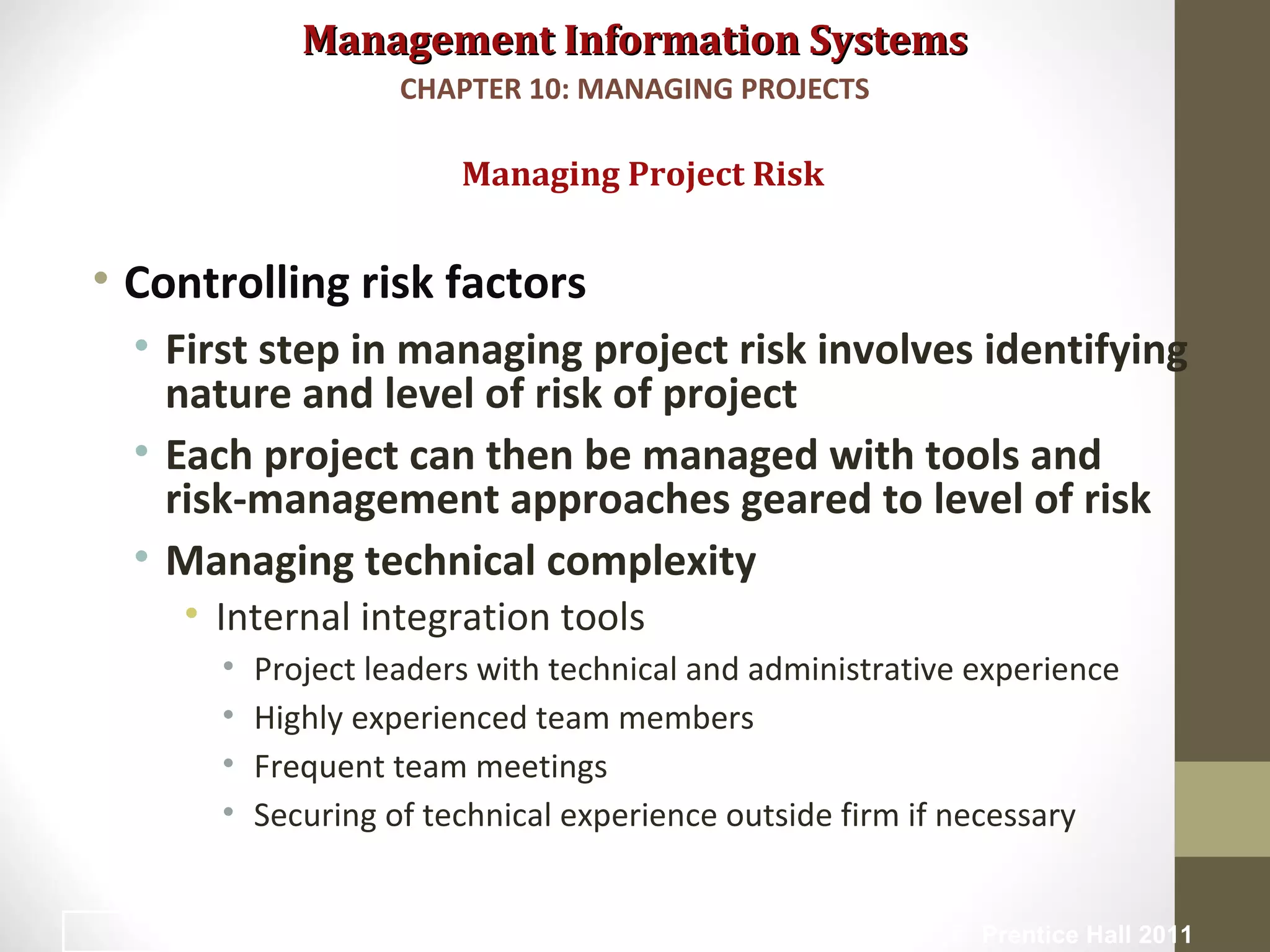 Management Information SystemsManagement Information Systems
• Controlling risk factors
• First step in managing project risk involves identifying
nature and level of risk of project
• Each project can then be managed with tools and
risk-management approaches geared to level of risk
• Managing technical complexity
• Internal integration tools
• Project leaders with technical and administrative experience
• Highly experienced team members
• Frequent team meetings
• Securing of technical experience outside firm if necessary
Managing Project Risk
CHAPTER 10: MANAGING PROJECTS
© Prentice Hall 201125
 