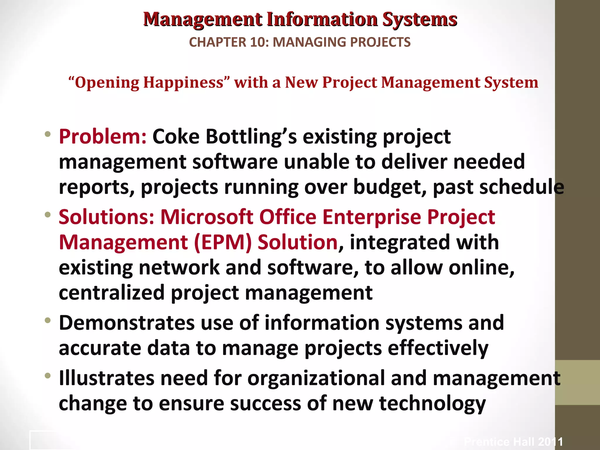 Management Information SystemsManagement Information Systems
• Problem: Coke Bottling’s existing project
management software unable to deliver needed
reports, projects running over budget, past schedule
• Solutions: Microsoft Office Enterprise Project
Management (EPM) Solution, integrated with
existing network and software, to allow online,
centralized project management
• Demonstrates use of information systems and
accurate data to manage projects effectively
• Illustrates need for organizational and management
change to ensure success of new technology
“Opening Happiness” with a New Project Management System
CHAPTER 10: MANAGING PROJECTS
© Prentice Hall 20113
 