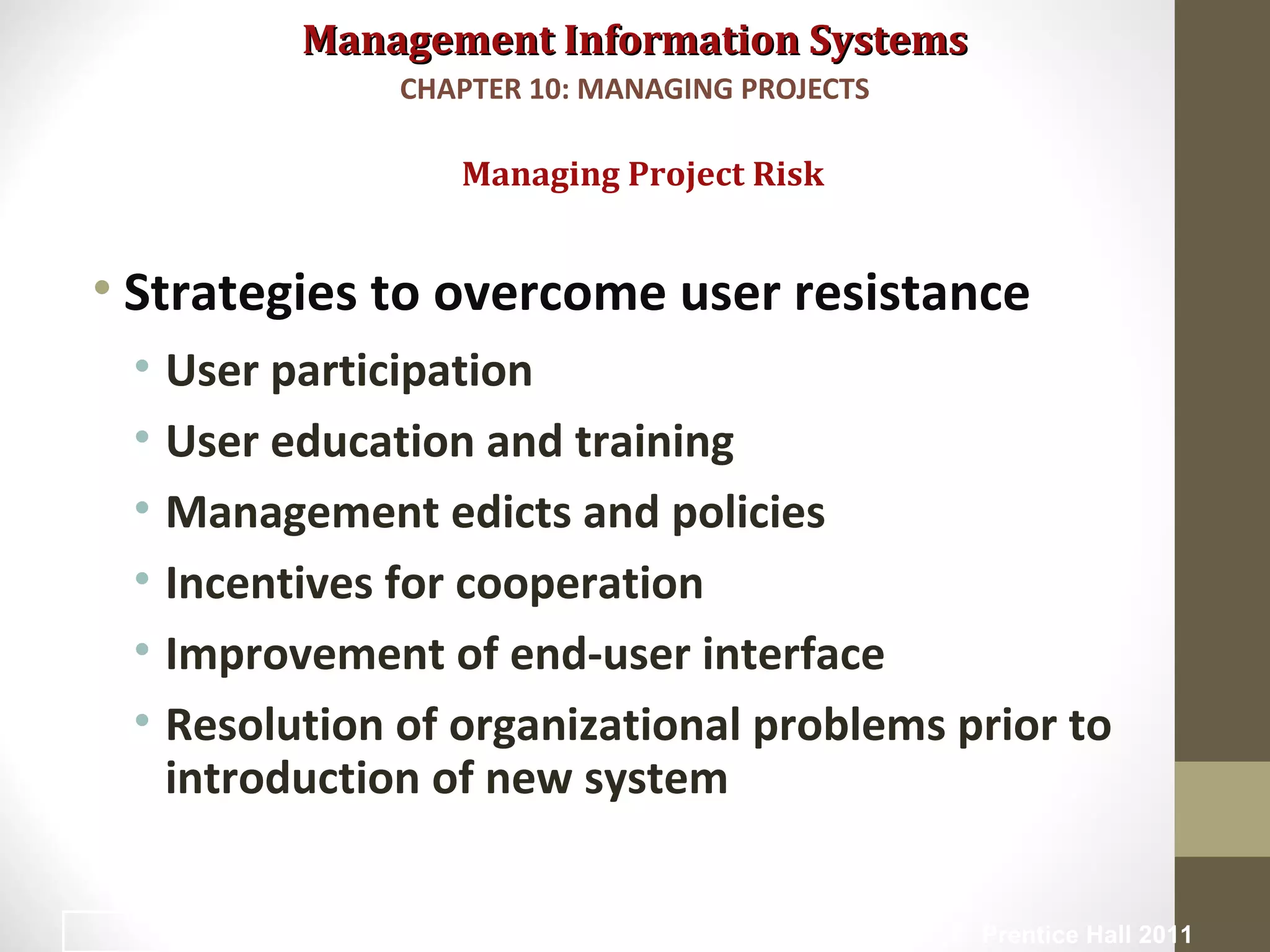 Management Information SystemsManagement Information Systems
• Strategies to overcome user resistance
• User participation
• User education and training
• Management edicts and policies
• Incentives for cooperation
• Improvement of end-user interface
• Resolution of organizational problems prior to
introduction of new system
Managing Project Risk
CHAPTER 10: MANAGING PROJECTS
© Prentice Hall 201131
 