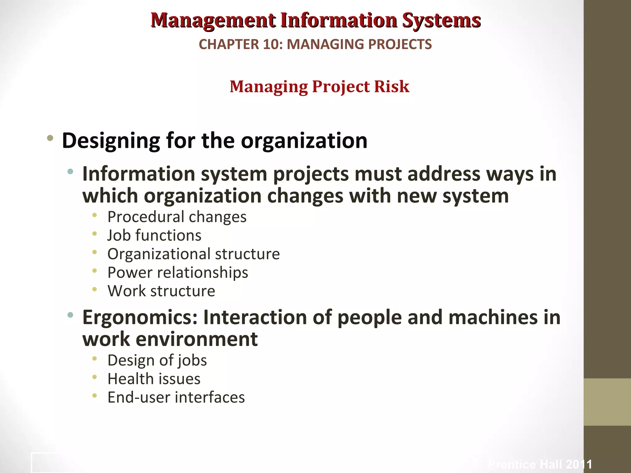 Management Information SystemsManagement Information Systems
• Designing for the organization
• Information system projects must address ways in
which organization changes with new system
• Procedural changes
• Job functions
• Organizational structure
• Power relationships
• Work structure
• Ergonomics: Interaction of people and machines in
work environment
• Design of jobs
• Health issues
• End-user interfaces
Managing Project Risk
CHAPTER 10: MANAGING PROJECTS
© Prentice Hall 201132
 