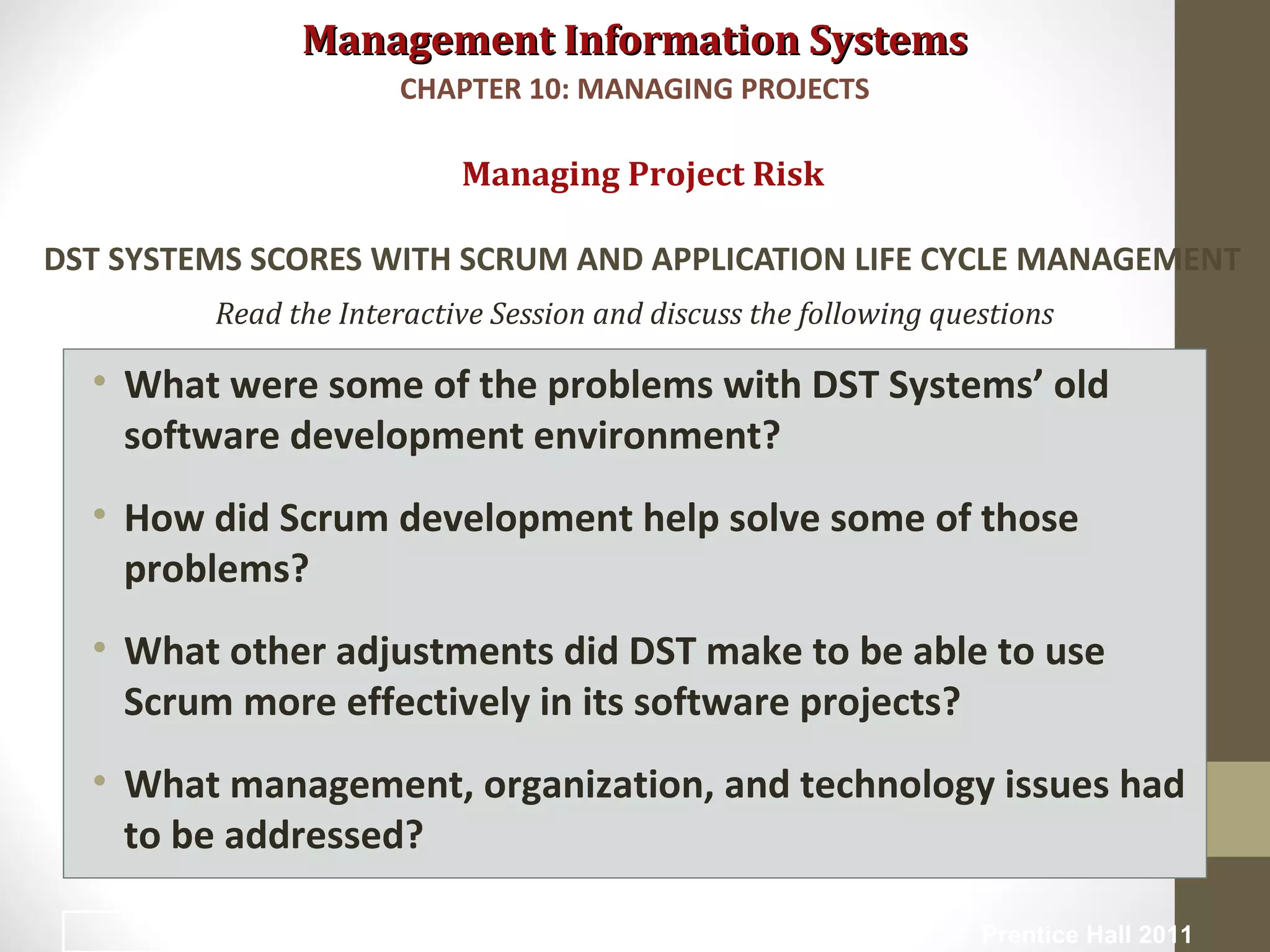 Management Information SystemsManagement Information Systems
Read the Interactive Session and discuss the following questions
• What were some of the problems with DST Systems’ old
software development environment?
• How did Scrum development help solve some of those
problems?
• What other adjustments did DST make to be able to use
Scrum more effectively in its software projects?
• What management, organization, and technology issues had
to be addressed?
Managing Project Risk
DST SYSTEMS SCORES WITH SCRUM AND APPLICATION LIFE CYCLE MANAGEMENT
CHAPTER 10: MANAGING PROJECTS
© Prentice Hall 201133
 