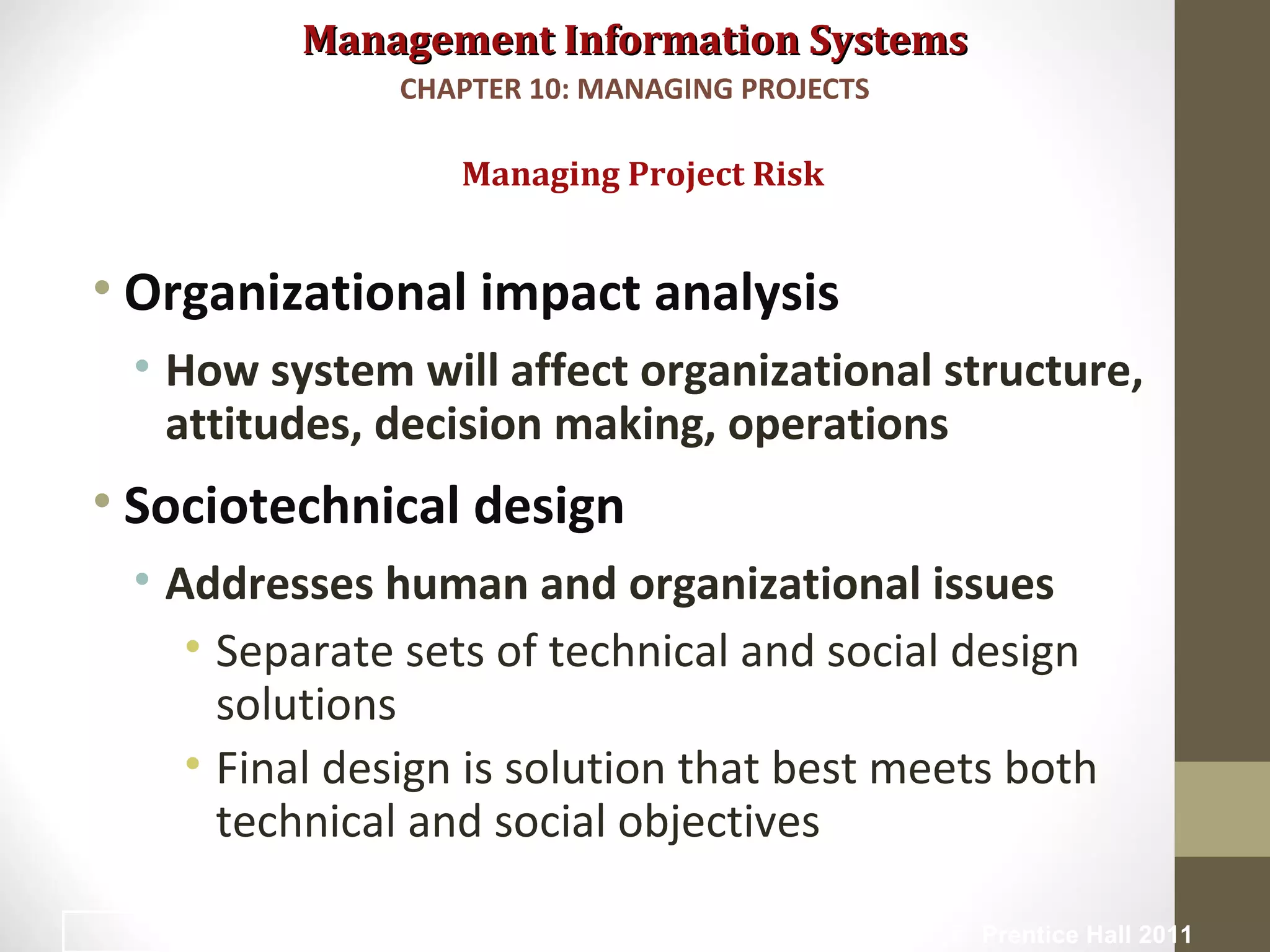 Management Information SystemsManagement Information Systems
• Organizational impact analysis
• How system will affect organizational structure,
attitudes, decision making, operations
• Sociotechnical design
• Addresses human and organizational issues
• Separate sets of technical and social design
solutions
• Final design is solution that best meets both
technical and social objectives
Managing Project Risk
CHAPTER 10: MANAGING PROJECTS
© Prentice Hall 201134
 