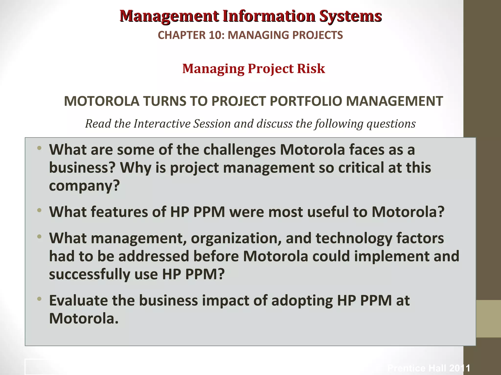 Management Information SystemsManagement Information Systems
Read the Interactive Session and discuss the following questions
• What are some of the challenges Motorola faces as a
business? Why is project management so critical at this
company?
• What features of HP PPM were most useful to Motorola?
• What management, organization, and technology factors
had to be addressed before Motorola could implement and
successfully use HP PPM?
• Evaluate the business impact of adopting HP PPM at
Motorola.
Managing Project Risk
MOTOROLA TURNS TO PROJECT PORTFOLIO MANAGEMENT
CHAPTER 10: MANAGING PROJECTS
© Prentice Hall 201136
 