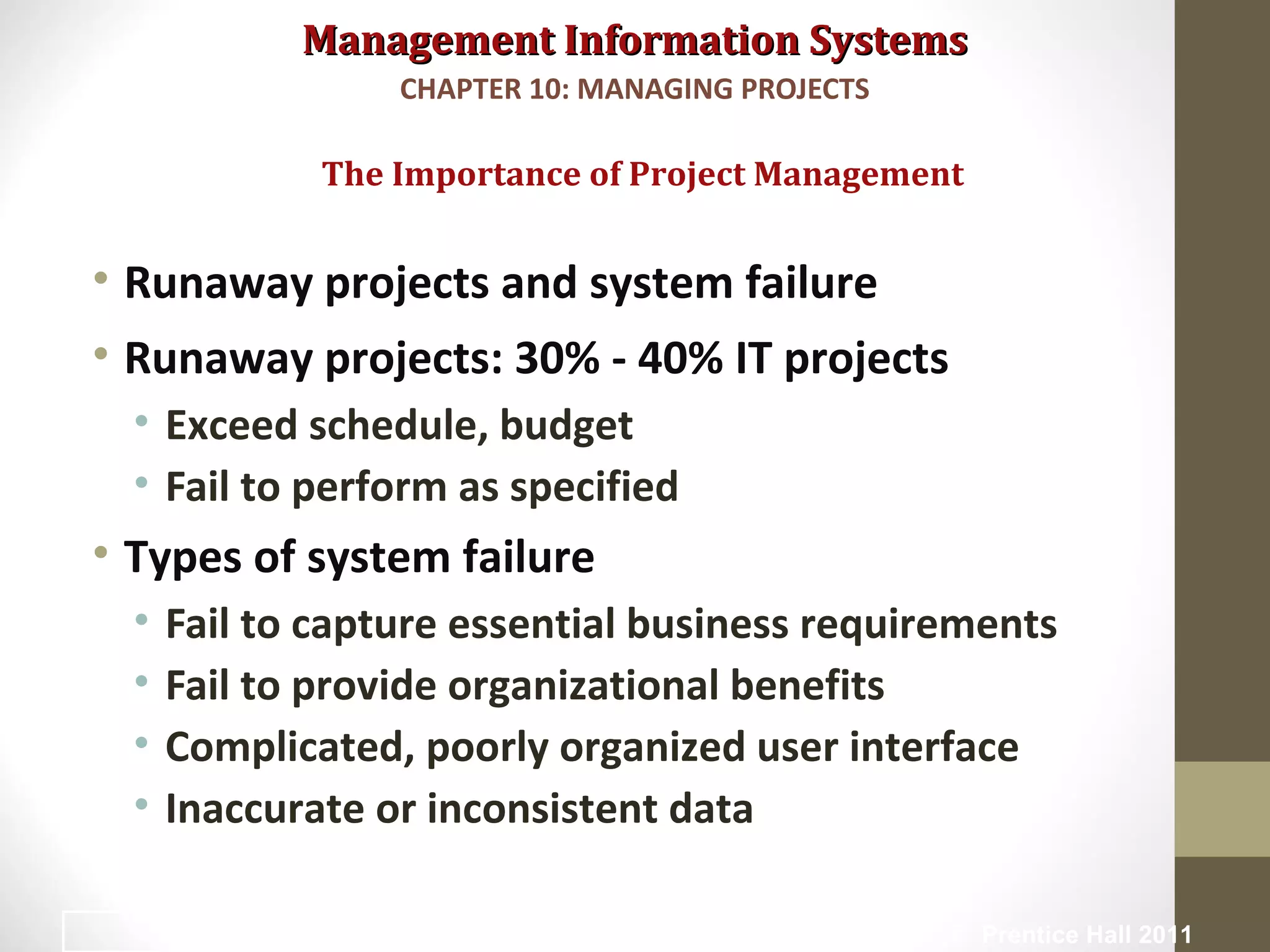 Management Information SystemsManagement Information Systems
• Runaway projects and system failure
• Runaway projects: 30% - 40% IT projects
• Exceed schedule, budget
• Fail to perform as specified
• Types of system failure
• Fail to capture essential business requirements
• Fail to provide organizational benefits
• Complicated, poorly organized user interface
• Inaccurate or inconsistent data
The Importance of Project Management
CHAPTER 10: MANAGING PROJECTS
© Prentice Hall 20114
 