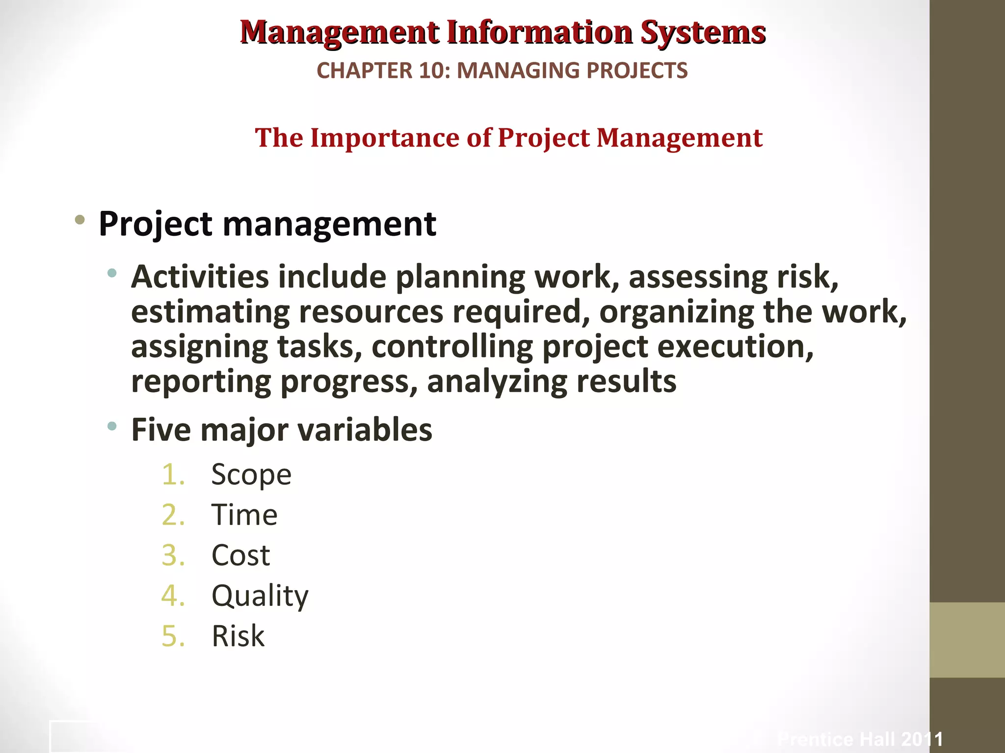 Management Information SystemsManagement Information Systems
• Project management
• Activities include planning work, assessing risk,
estimating resources required, organizing the work,
assigning tasks, controlling project execution,
reporting progress, analyzing results
• Five major variables
1. Scope
2. Time
3. Cost
4. Quality
5. Risk
The Importance of Project Management
CHAPTER 10: MANAGING PROJECTS
© Prentice Hall 20116
 