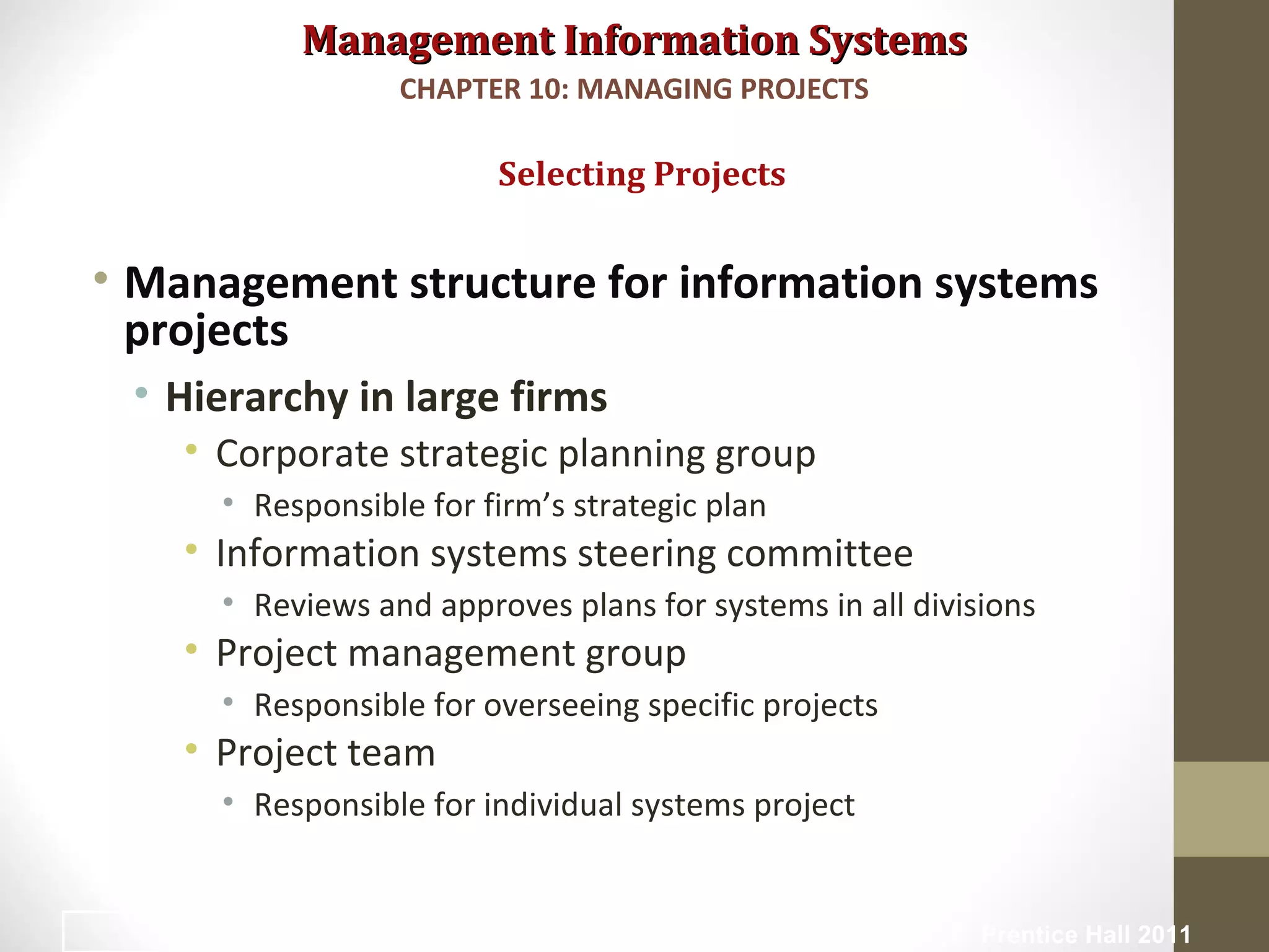 Management Information SystemsManagement Information Systems
• Management structure for information systems
projects
• Hierarchy in large firms
• Corporate strategic planning group
• Responsible for firm’s strategic plan
• Information systems steering committee
• Reviews and approves plans for systems in all divisions
• Project management group
• Responsible for overseeing specific projects
• Project team
• Responsible for individual systems project
Selecting Projects
CHAPTER 10: MANAGING PROJECTS
© Prentice Hall 20117
 