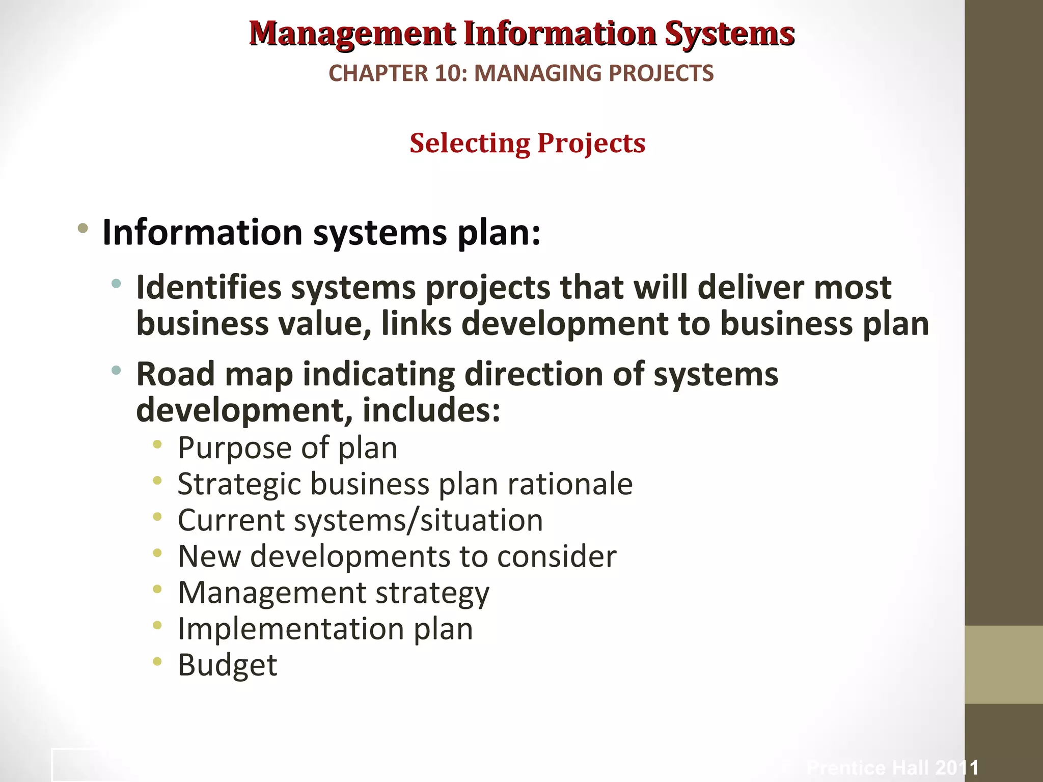 Management Information SystemsManagement Information Systems
• Information systems plan:
• Identifies systems projects that will deliver most
business value, links development to business plan
• Road map indicating direction of systems
development, includes:
• Purpose of plan
• Strategic business plan rationale
• Current systems/situation
• New developments to consider
• Management strategy
• Implementation plan
• Budget
Selecting Projects
CHAPTER 10: MANAGING PROJECTS
© Prentice Hall 20119
 