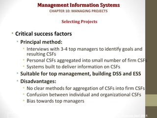 Management Information SystemsManagement Information Systems
• Critical success factors
• Principal method:
• Interviews with 3-4 top managers to identify goals and
resulting CSFs
• Personal CSFs aggregated into small number of firm CSFs
• Systems built to deliver information on CSFs
• Suitable for top management, building DSS and ESS
• Disadvantages:
• No clear methods for aggregation of CSFs into firm CSFs
• Confusion between individual and organizational CSFs
• Bias towards top managers
Selecting Projects
CHAPTER 10: MANAGING PROJECTS
© Prentice Hall 201111
 