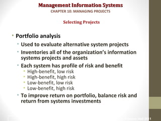 Management Information SystemsManagement Information Systems
• Portfolio analysis
• Used to evaluate alternative system projects
• Inventories all of the organization’s information
systems projects and assets
• Each system has profile of risk and benefit
• High-benefit, low risk
• High-benefit, high risk
• Low-benefit, low risk
• Low-benefit, high risk
• To improve return on portfolio, balance risk and
return from systems investments
Selecting Projects
CHAPTER 10: MANAGING PROJECTS
© Prentice Hall 201113
 