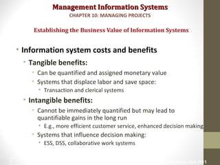 Management Information SystemsManagement Information Systems
• Information system costs and benefits
• Tangible benefits:
• Can be quantified and assigned monetary value
• Systems that displace labor and save space:
• Transaction and clerical systems
• Intangible benefits:
• Cannot be immediately quantified but may lead to
quantifiable gains in the long run
• E.g., more efficient customer service, enhanced decision making
• Systems that influence decision making:
• ESS, DSS, collaborative work systems
Establishing the Business Value of Information Systems
CHAPTER 10: MANAGING PROJECTS
© Prentice Hall 201116
 