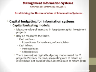 Management Information SystemsManagement Information Systems
• Capital budgeting for information systems
• Capital budgeting models:
• Measure value of investing in long-term capital investment
projects
• Rely on measures the firm’s
• Cash outflows
• Expenditures for hardware, software, labor
• Cash inflows
• Increased sales
• Reduced costs
• There are various capital budgeting models used for IT
projects: Payback method, accounting rate of return on
investment, net present value, internal rate of return (IRR)
Establishing the Business Value of Information Systems
CHAPTER 10: MANAGING PROJECTS
© Prentice Hall 201117
 