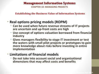 Management Information SystemsManagement Information Systems
• Real options pricing models (ROPM)
• Can be used when future revenue streams of IT projects
are uncertain and up-front costs are high
• Use concept of options valuation borrowed from financial
industry
• Gives managers flexibility to stage IT investment or test
the waters with small pilot projects or prototypes to gain
more knowledge about risks before investing in entire
implementation
• Limitations of financial models
• Do not take into account social and organizational
dimensions that may affect costs and benefits
Establishing the Business Value of Information Systems
CHAPTER 10: MANAGING PROJECTS
© Prentice Hall 201118
 