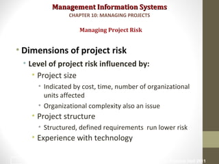 Management Information SystemsManagement Information Systems
• Dimensions of project risk
• Level of project risk influenced by:
• Project size
• Indicated by cost, time, number of organizational
units affected
• Organizational complexity also an issue
• Project structure
• Structured, defined requirements run lower risk
• Experience with technology
Managing Project Risk
CHAPTER 10: MANAGING PROJECTS
© Prentice Hall 201119
 